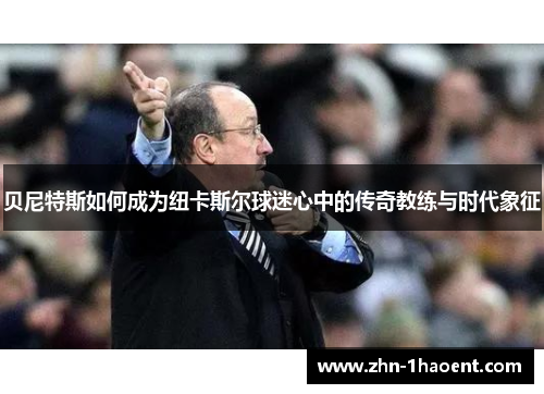 贝尼特斯如何成为纽卡斯尔球迷心中的传奇教练与时代象征